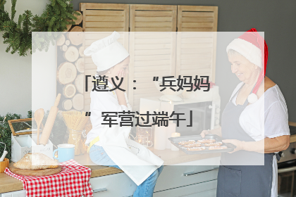 遵义：“兵妈妈”军营过端午