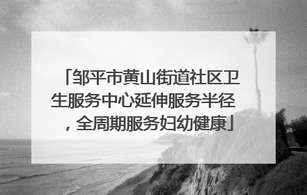 邹平市黄山街道社区卫生服务中心延伸服务半径，全周期服务妇幼健康