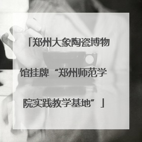 郑州大象陶瓷博物馆挂牌“郑州师范学院实践教学基地”