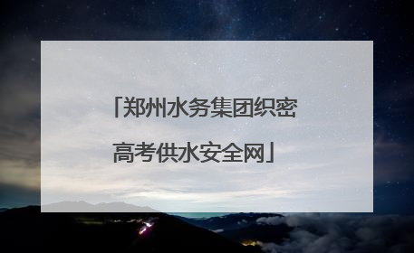 郑州水务集团织密高考供水安全网