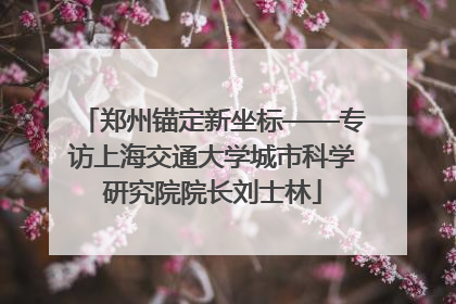 郑州锚定新坐标——专访上海交通大学城市科学研究院院长刘士林