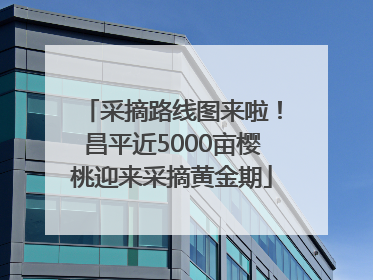 采摘路线图来啦！昌平近5000亩樱桃迎来采摘黄金期