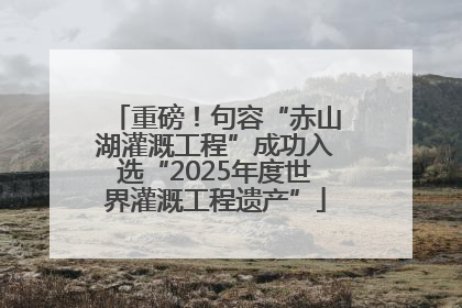 重磅！句容“赤山湖灌溉工程”成功入选“2025年度世界灌溉工程遗产”
