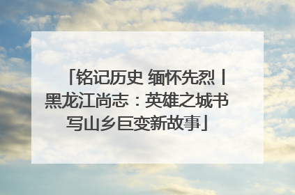 铭记历史 缅怀先烈丨黑龙江尚志：英雄之城书写山乡巨变新故事
