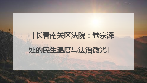 长春南关区法院：卷宗深处的民生温度与法治微光