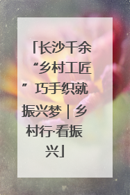 长沙千余“乡村工匠”巧手织就振兴梦｜乡村行·看振兴