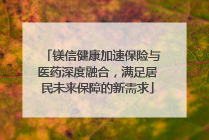 镁信健康加速保险与医药深度融合，满足居民未来保障的新需求