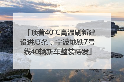 顶着40℃高温刷新建设进度条，宁波地铁7号线40辆新车整装待发
