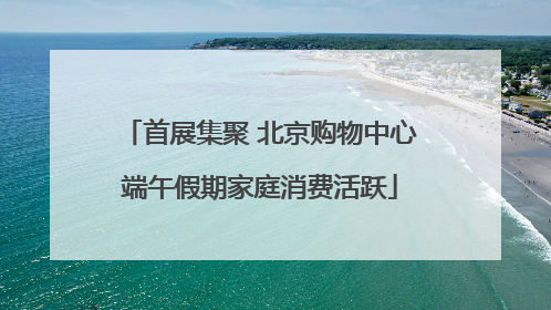 首展集聚 北京购物中心端午假期家庭消费活跃