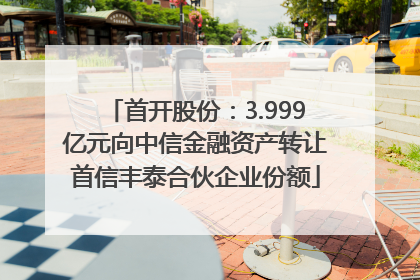 首开股份：3.999亿元向中信金融资产转让首信丰泰合伙企业份额
