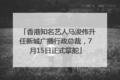 香港知名艺人马浚伟升任新城广播行政总裁，7月15日正式掌舵