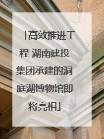 高效推进工程 湖南建投集团承建的洞庭湖博物馆即将亮相