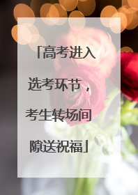 高考进入选考环节，考生转场间隙送祝福