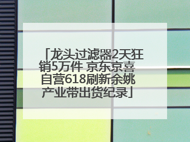 龙头过滤器2天狂销5万件 京东京喜自营618刷新余姚产业带出货纪录