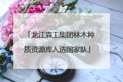 龙江森工集团林木种质资源库入选国家队
