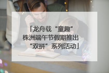 龙舟载“童趣” 株洲端午节假期推出“双拼”系列活动