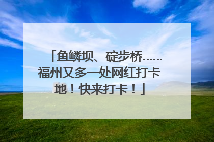 鱼鳞坝、碇步桥……福州又多一处网红打卡地！快来打卡！
