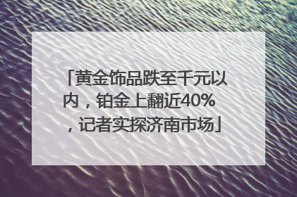 黄金饰品跌至千元以内，铂金上翻近40%，记者实探济南市场