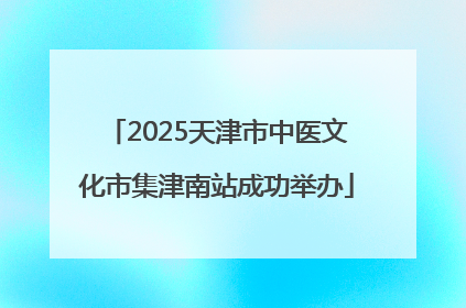 2025天津市中医文化市集津南站成功举办
