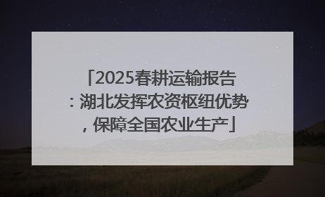 2025春耕运输报告：湖北发挥农资枢纽优势，保障全国农业生产