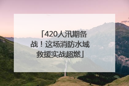 420人汛期备战！这场消防水域救援实战超燃