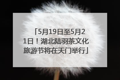 5月19日至5月21日！湖北陆羽茶文化旅游节将在天门举行