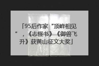 95后作家“顶峰相见”，《志怪书》《御兽飞升》获黄山征文大奖